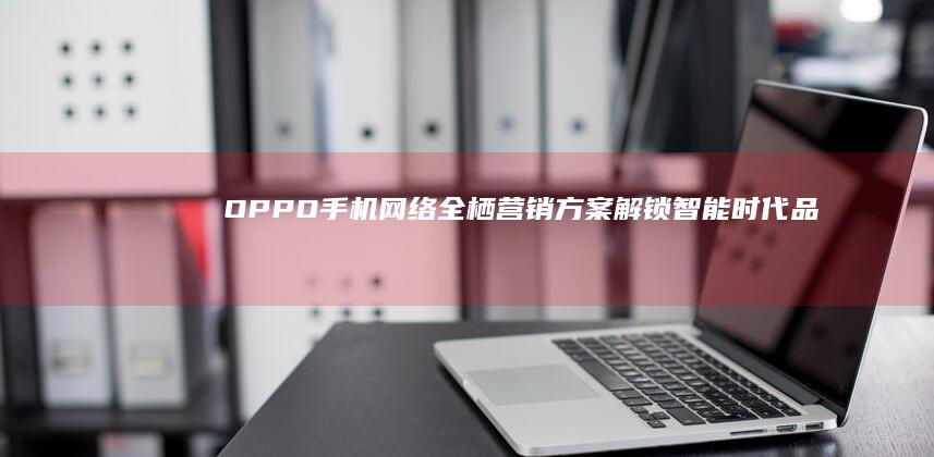 OPPO手机网络全栖营销方案：解锁智能时代品牌新纪元