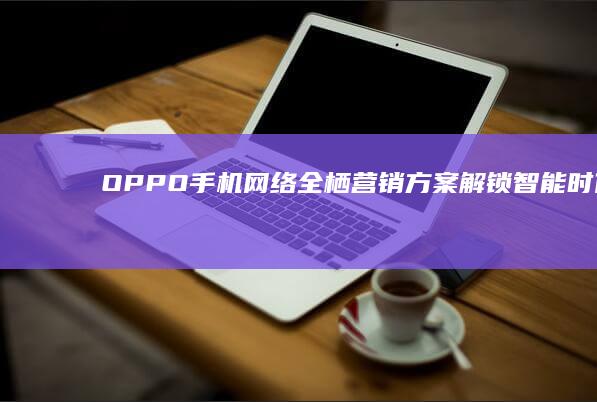 OPPO手机网络全栖营销方案：解锁智能时代品牌新纪元